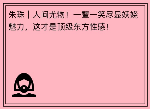 朱珠｜人间尤物！一颦一笑尽显妖娆魅力，这才是顶级东方性感！